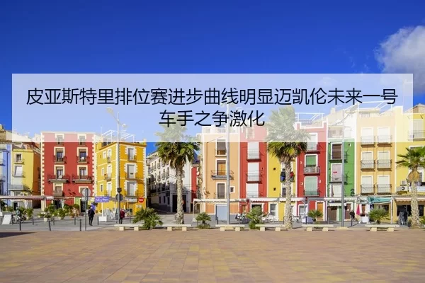 皮亚斯特里排位赛进步曲线明显迈凯伦未来一号车手之争激化