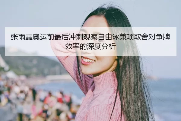 张雨霏奥运前最后冲刺观察自由泳兼项取舍对争牌效率的深度分析