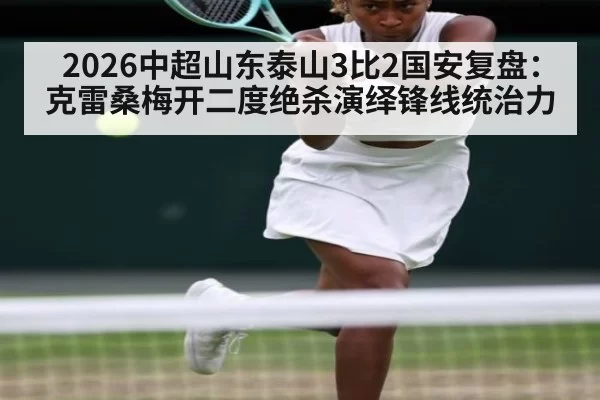 2026中超山东泰山3比2国安复盘：克雷桑梅开二度绝杀演绎锋线统治力