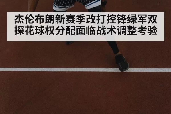 杰伦布朗新赛季改打控锋绿军双探花球权分配面临战术调整考验