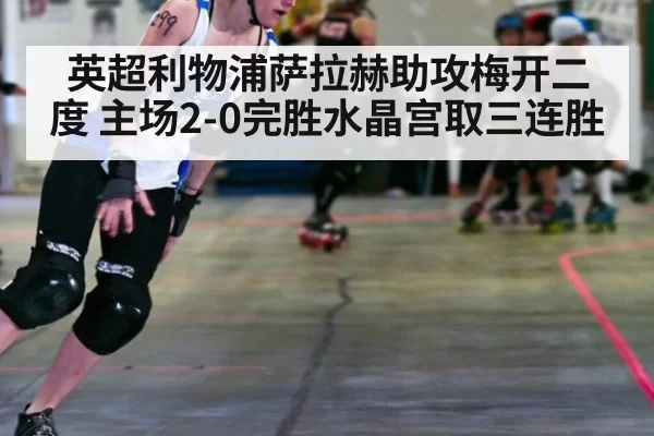 英超利物浦萨拉赫助攻梅开二度 主场2-0完胜水晶宫取三连胜